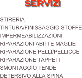 SERVIZI

STIRERIA
TINTURA/FINISSAGGIO STOFFE
IMPERMEABILIZZAZIONI
RIPARAZIONI ABITI E MAGLIE
RIPARAZIONE PELLI/PELLICCE
RIPARAZIONE TAPPETI
SMONTAGGIO TENDE
DETERSIVO ALLA SPINA